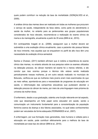 20



quais podem contribuir na redução da taxa de mortalidade (GONÇALVES et al.,
2009).

A análise clinica das mamas deve ser realizada em todas as mulheres que procuram
o serviço de saúde, independente da faixa etária, como parte do atendimento à
saúde da mulher, no entanto para as pertencentes aos grupos populacionais
considerados de risco elevado, recomenda-se a realização do exame clínico da
mama e da mamografia, anualmente a partir de 35 anos (BIM et al., 2010).

Em contrapartida Inagaki et al., (2008), asseguram que a mulher deverá ser
submetida a uma avaliação clínica anualmente, caso a paciente não possua fatores
de risco iminente, mas aquelas que se enquadram no perfil de alto risco têm uma
necessidade de avaliação clínica semestral.


Santos e Chubaci, (2011) também afirmam que é notória a importância do exame
clinico das mamas, no entanto através de sua pesquisa sobre os exames utilizados
na detecção precoce, do câncer mamário tal exame foi o menos referido, e ele
conclui que isso ocorreu porque a técnica não estava sendo realizada
periodicamente nessas mulheres, já em outro estudo realizado no município de
Botucatu, verificou-se que as mulheres mais jovens eram mais examinadas do que
as mais velhas, apontando-se para a necessidade de programas de educação em
saúde, e reformulação das campanhas educativas que pudessem abordar a
detecção precoce do câncer de mama, por meio de uma linguagem mais próxima do
universo da mulher idosa.

O enfermeiro, desde a sua graduação, ostenta uma função relevante em tal aspecto,
visto que desempenha um forte papel como educador em saúde, sendo a
comunicação um instrumento fundamental para a conscientização da população
feminina acerca da doença e dos fatores associados, no qual estes conhecimentos
podem ser veiculados de forma adequada (FERNANDES et al., 2007).

A enfermagem, por sua formação mais generalista, mais humana e voltada para a
educação em saúde, pode contribuir efetivamente para a melhora da taxa de
mortalidade por esse tipo de câncer (BIM et al., 2010).
 