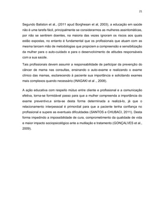 21



Segundo Batiston et al., (2011 apud Borghesan et al, 2003), a educação em saúde
não é uma tarefa fácil, principalmente se considerarmos as mulheres assintomáticas,
por não se sentirem doentes, na maioria das vezes ignoram os riscos aos quais
estão expostas, no entanto é fundamental que os profissionais que atuam com as
mesma lancem mão de metodologias que propiciem a compreensão e sensibilização
da mulher para o auto-cuidado e para o desenvolvimento de atitudes responsáveis
com a sua saúde.

Tais profissionais devem assumir a responsabilidade de participar da prevenção do
câncer de mama nas consultas, ensinando o auto-exame e realizando o exame
clínico das mamas, esclarecendo à paciente sua importância e solicitando exames
mais complexos quando necessário (INAGAKI et al ., 2008).

A ação educativa com respeito mútuo entre cliente e profissional e a comunicação
efetiva, torna-se formidável passo para que a mulher compreenda a importância do
exame preventivo,e sinta-se desta forma determinada a realizá-lo, já que o
relacionamento interpessoal é primordial para que a paciente tenha confiança no
profissional e supere as eventuais dificuldades (SANTOS e CHUBACI, 2011). Desta
forma impedindo a impossibilidade de cura, comprometimento da qualidade de vida
e maior impacto sociopsicológico ante a mutilação e tratamento (GONÇALVES et al.,
2009).
 