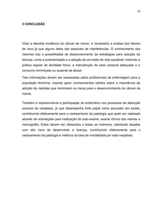 22



3 CONCLUSÃO




Visto a elevada incidência do câncer de mama, é necessário a analise dos fatores
de risco já que alguns deles são passiveis de interferências. O conhecimento dos
mesmos traz a possibilidade de desenvolvimento de estratégias para redução da
doença, como a amamentação e a adoção de um estilo de vida saudável, incluindo a
prática regular de atividade física, a manutenção de peso corporal adequado e o
consumo minimizado ou ausente de álcool.

Tais informações devem ser repassadas pelos profissionais de enfermagem para a
população feminina, visando gerar conhecimentos sólidos sobre a importância da
adoção de medidas que minimizem os riscos para o desenvolvimento do câncer de
mama.

Também é imprescindível a participação do enfermeiro nos processos de detecção
precoce da neoplasia, já que desempenha forte papel como educador em saúde,
contribuindo efetivamente para o rastreamento da patologia que pode ser realizado
através de orientações para realização do auto-exame, exame clínico das mamas e
mamografia. Estes devem ser oferecidos a todas as mulheres, sobretudo àquelas
com alto risco de desenvolver a doença, contribuindo efetivamente para o
rastreamento da patologia e melhora da taxa de mortalidade por esta neoplasia.
 