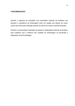 23



4 RECOMENDAÇÃO




Durante a pesquisa foi percebido uma quantidade reduzida de trabalhos que
abordem a assistência de enfermagem tanto em relação aos fatores de riscos,
quanto aos meios para detecção precoce do câncer de mama no período proposto.

Portanto é recomendável realização de estudos e publicações incluindo tal temática,
para colaborar com a melhoria dos cuidados de enfermagem na prevenção e
diagnostico inicial da patologia.
 