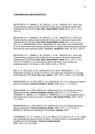 24



5 REFERÊNCIAS BIBLIOGRÁFICAS




BATISTON, A. P.; TAMAKI, E. M.; SOUZA, L. A. de ; SANTOS, M. L. de M. dos.
Conhecimento e prática sobre os fatores de risco para o câncer de mama entre
mulheres de 40 a 69 anos. Rev. Bras. Saude Mater. Infant. 2011, vol.11, n.2, p.
163-171.


BATISTON, A. P.; TAMAKI, E. M.; SOUZA, L. A. de ; SANTOS, M. L. de M. dos.
Conhecimento e prática sobre os fatores de risco para o câncer de mama entre
mulheres de 40 a 69 anos. Rev. Bras. Saude Mater. Infant. 2011, vol.11, n.2, p.
163-171 In: BORGHESAN, D.H.P.; BARAÚNA, M.; PELLOSO, S.M.; CARVALHO,
M. D. B. Auto-exame das mamas: conhecimento e prática entre profissionais da área
da saúde de uma instituição pública. Acta Sci., Health Sci. 2003, vol. 25 p. 103-13.


BATISTON, A. P.; TAMAKI, E. M.; SOUZA, L. A. de ; SANTOS, M. L. de M. dos.
Conhecimento e prática sobre os fatores de risco para o câncer de mama entre
mulheres de 40 a 69 anos. Rev. Bras. Saude Mater. Infant. 2011, vol.11, n.2, p.
163-171 In:VOGEL,V. G. Prevenção do câncer de mama: uma revisão das
evidências atuais. CA Câncer J. Clin. 2000, vol.50, p. 156-70.


BIM, C. R.; PELLOSO, S. M.; CARVALHO, M. D. de B.; PREVIDELLI, I. T. S.
Diagnóstico precoce do câncer de mama e colo uterino em mulheres do município
de Guarapuava, PR, Brasil. Rev. esc. enferm. USP . 2010, vol.44, n.4, p. 940-946.


BORGHESAN, D. H.; PELLOSO S. M.; CARVALHO, M. D. B. Câncer de mama e
fatores associados. Ciência Cuidado e Saúde. 2008, vol.7, n.1, p.112-30.


BORGHESAN, D. H.; PELLOSO S. M.; CARVALHO, M. D. B. Câncer de mama e
fatores associados. Ciência Cuidado e Saúde. 2008 vol.7, n.1, p.112-30 In:
TESSARO, S.; BERIA, J. U.; TOMASI, E.; BARROS, A. J. D. Contraceptivos orais e
câncer de mama: estudo de casos e controles. Rev Saude Publica. 2001, vol.35,
n.1, p.35-8.


BORGHESAN, D. H.; PELLOSO, S. M.; CARVALHO, M. D. B. Câncer de mama e
fatores associados. Ciência Cuidado e Saúde. 2008, vol.7, n.1, p.112-30. In:
MENKE, H. Rotinas em mastologia. Porto Alegre: Artmed. 2000.


FERNANDES, A. F. C.; VIANA, C. D. M. R.; MELO, E. M.; SILVA, A. P. S. da . Ações
para detecção precoce do câncer de mama: um estudo sobre o comportamento de
acadêmicas de enfermagem. Ciência Cuidado Saúde.
2007, vol. 6, n.2, p.215-222.
 