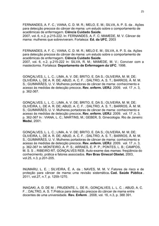 25



FERNANDES, A. F. C.; VIANA, C. D. M. R.; MELO, E. M.; SILVA, A. P. S. da . Ações
para detecção precoce do câncer de mama: um estudo sobre o comportamento de
acadêmicas de enfermagem. Ciência Cuidado Saúde.
2007, vol. 6, n.2, p.215-222. In: FERNANDES, A. F. C; MAMEDE, M. V. Câncer de
mama: mulheres que sobreviveram. Fortaleza: Ed. da UFC, 2003


FERNANDES, A. F. C.; VIANA, C. D. M. R.; MELO E. M.; SILVA, A. P. S. da. Ações
para detecção precoce do câncer de mama: um estudo sobre o comportamento de
acadêmicas de enfermagem. Ciência Cuidado Saúde.
2007, vol. 6, n.2, p.215-222 In: SILVA, R. M.; MAMEDE, M. V.; Conviver com a
mastectomia. Fortaleza: Departamento de Enfermagem da UFC. 1998.


GONÇALVES, L. L. C.; LIMA, A. V. DE; BRITO, E. DA S.; OLIVEIRA, M. M. DE;
OLIVEIRA, L. DE A. R. DE; ABUD, A. C. F. ; DALTRO, A. S. T.; BARROS, Â. M. M.
S.; GUIMARÃES, U. V. Mulheres portadoras de câncer de mama: conhecimento e
acesso às medidas de detecção precoce. Rev. enferm. UERJ. 2009. vol. 17 ,n. 3,
p. 362-367.


GONÇALVES, L. L. C.; LIMA, A. V. DE; BRITO, E. DA S.; OLIVEIRA, M. M. DE;
OLIVEIRA, L. DE A. R. DE; ABUD, A. C. F. ; DALTRO, A. S. T.; BARROS, Â. M. M.
S.; GUIMARÃES, U. V. Mulheres portadoras de câncer de mama: conhecimento e
acesso às medidas de detecção precoce. Rev. enferm. UERJ. 2009. vol. 17 ,n. 3,
p. 362-367 In : VIANA, L. C.; MARTINS, M.; GEBER, S. Ginecologia. Rio de Janeiro:
Medsi, 2001.


GONÇALVES, L. L. C.; LIMA, A. V. DE; BRITO, E. DA S.; OLIVEIRA, M. M. DE;
OLIVEIRA, L. DE A. R. DE; ABUD, A. C. F. ; DALTRO, A. S. T.; BARROS, Â. M. M.
S.; GUIMARÃES, U. V. Mulheres portadoras de câncer de mama: conhecimento e
acesso às medidas de detecção precoce. Rev. enferm. UERJ. 2009. vol. 17 ,n. 3,
p. 362-367 In: MONTEIRO, A. P. S.; ARRAES, E. P. P.; PONTES, L. B.; CAMPOS,
M. S. S .; RIBEIRO RT, GONÇALVES REB. Auto-exame das mamas: freqüência do
conhecimento, prática e fatores associados. Rev Bras Ginecol Obstet. 2003,
vol.25, n.3, p.201-205.


INUMARU, L. E. ; SILVEIRA, É. A. da ; NAVES, M. M. V. Fatores de risco e de
proteção para câncer de mama: uma revisão sistemática. Cad. Saúde Pública .
2011, vol.27, n.7, p. 1259-1270.


INAGAKI, A. D. DE M. ; PRUDENTE, L. DE R.; GONÇALVES, L. L. C. ; ABUD, A. C.
F. ; DALTRO, A. S. T.Prática para detecção precoce do câncer de mama entre
docentes de uma universidade. Rev. Enferm . 2008, vol. 16, n.3, p. 388 391.
 