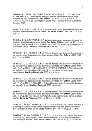 26



INAGAKI, A. D. DE M. ; PRUDENTE, L. DE R.; GONÇALVES, L. L. C. ; ABUD, A. C.
F. ; DALTRO, A. S. T.Prática para detecção precoce do câncer de mama entre
docentes de uma universidade. Rev. Enferm . 2008, vol. 16, n.3, p.388 391 In:
7.Jarvis C. Exame físico e avaliação de saúde. Rio de Janeiro: Editora Guanabara
Koogan, 2002.


PINHO, V. F. S.; COUTINHO, E. S. F. Variáveis associadas ao câncer de mama em
usuárias de unidades básicas de saúde. Cad Saúde Pública. 2007, vol. 23, n. 5, p.
1061-9.


PINHO, V. F. S.; COUTINHO, E. S. F. Variáveis associadas ao câncer de mama em
usuárias de unidades básicas de saúde. Cad Saúde Pública. 2007, vol. 23, n. 5, p.
1061-9 In: KLIGERMAN, J. Fundamentos para uma política nacional de prevenção e
controle do câncer. Rev Bras Cancerol 2002; vol. 48, 3 -7.


PIRHARDT, C. R.; MERCÊS, N. N. A. Fatores de risco para o câncer de mama: nível
de conhecimento dos acadêmicos de uma universidade. Rev Enferm UERJ. 2009,
vol. 17, n.1, p.102-6.


PIRHARDT, C. R.; MERCÊS, N. N. A. Fatores de risco para o câncer de mama: nível
de conhecimento dos acadêmicos de uma universidade. Rev Enferm UERJ. 2009,
vol. 17, n.1, p.102-6. In: DEL GIGLIO, A.; BENDIT, I; BARROS, A. Aconselhamento
de mulheres com riscos hereditários de câncer de mama: um guia para o
mastologista. Rev Bras Mastologia. 2000, vol. 10, n. 3.


PIRHARDT, C. R.; MERCÊS, N. N. A. Fatores de risco para o câncer de mama: nível
de conhecimento dos acadêmicos de uma universidade. Rev Enferm UERJ. 2009,
vol. 17, n.1, p.102-6. In: THULER, L. C. Considerações sobre a prevenção do câncer
de mama feminino. Rev Bras Cancerol. 2003 vol.49, n.4.


PIRHARDT, C. R.; MERCÊS, N. N. A. Fatores de risco para o câncer de mama: nível
de conhecimento dos acadêmicos de uma universidade. Rev Enferm UERJ. 2009,
vol. 17, n.1, p.102-6 In: REA, M. F. Os benefícios da amamentação para a saúde da
mulher. Jornal de Pediatria. 2004, vol. 80, n.5, p.142-46.


SANTOS, G. D. dos; CHUBACI, R. Y. S. O conhecimento sobre o câncer de mama e
a mamografia das mulheres idosas frequentadoras de centros de convivência em
São Paulo (SP, Brasil). Ciênc. saúde coletiva. 2011, vol.16, n.5, p. 2533-2540.


SANTOS, G. D. dos; CHUBACI, R. Y. S. O conhecimento sobre o câncer de mama e
a mamografia das mulheres idosas frequentadoras de centros de convivência em
São Paulo (SP, Brasil). Ciênc. saúde coletiva. 2011, vol.16, n.5, p. 2533-2540. In:
 