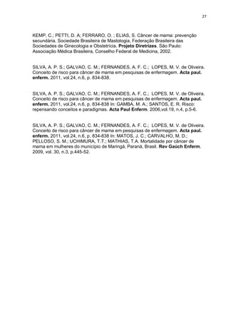 27



KEMP, C.; PETTI, D. A; FERRARO, O. ; ELIAS, S. Câncer de mama: prevenção
secundária. Sociedade Brasileira de Mastologia, Federação Brasileira das
Sociedades de Ginecologia e Obstetrícia. Projeto Diretrizes. São Paulo:
Associação Médica Brasileira, Conselho Federal de Medicina, 2002.


SILVA, A. P. S.; GALVAO, C. M.; FERNANDES, A. F. C.; LOPES, M. V. de Oliveira.
Conceito de risco para câncer de mama em pesquisas de enfermagem. Acta paul.
enferm. 2011, vol.24, n.6, p. 834-838.


SILVA, A. P. S.; GALVAO, C. M.; FERNANDES, A. F. C.; LOPES, M. V. de Oliveira.
Conceito de risco para câncer de mama em pesquisas de enfermagem. Acta paul.
enferm. 2011, vol.24, n.6, p. 834-838 In: GAMBA, M. A.; SANTOS, E. R. Risco:
repensando conceitos e paradigmas. Acta Paul Enferm. 2006,vol.19, n.4, p.5-6.


SILVA, A. P. S.; GALVAO, C. M.; FERNANDES, A. F. C.; LOPES, M. V. de Oliveira.
Conceito de risco para câncer de mama em pesquisas de enfermagem. Acta paul.
enferm. 2011, vol.24, n.6, p. 834-838 In: MATOS, J. C.; CARVALHO, M. D.;
PELLOSO, S. M.; UCHIMURA, T.T.; MATHIAS, T.A. Mortalidade por câncer de
mama em mulheres do município de Maringá, Paraná, Brasil. Rev Gaúch Enferm.
2009, vol. 30, n.3, p.445-52.
 