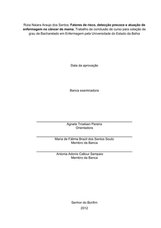 Rizia Naiara Araujo dos Santos. Fatores de risco, detecção precoce e atuação de
enfermagem no câncer de mama. Trabalho de conclusão de curso para colação de
    grau de Bacharelado em Enfermagem pela Universidade do Estado da Bahia




                              Data da aprovação




                              Banca examinadora




                            Agnete Troelsen Pereira
                                 Orientadora


                    Maria de Fátima Brazil dos Santos Souto
                              Membro da Banca


                     Antonia Adonis Callour Sampaio
                              Membro da Banca




                               Senhor do Bonfim
                                     2012
 