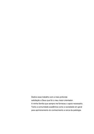 Dedico esse trabalho com a mais profunda
satisfação a Deus que foi o meu maior orientador.
A minha família que sempre me forneceu o apoio necessário.
Tanto a comunidade acadêmica como a sociedade em geral
para aprimoramento do conhecimento a cerca da patologia.
 