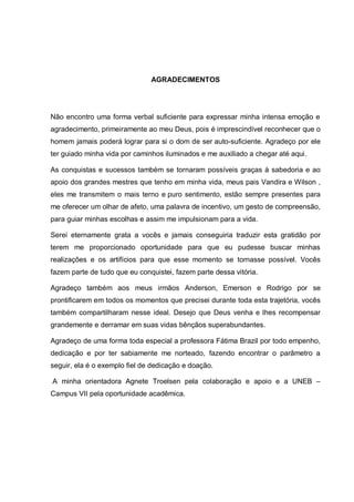 AGRADECIMENTOS




Não encontro uma forma verbal suficiente para expressar minha intensa emoção e
agradecimento, primeiramente ao meu Deus, pois é imprescindível reconhecer que o
homem jamais poderá lograr para si o dom de ser auto-suficiente. Agradeço por ele
ter guiado minha vida por caminhos iluminados e me auxiliado a chegar até aqui.

As conquistas e sucessos também se tornaram possíveis graças à sabedoria e ao
apoio dos grandes mestres que tenho em minha vida, meus pais Vandira e Wilson ,
eles me transmitem o mais terno e puro sentimento, estão sempre presentes para
me oferecer um olhar de afeto, uma palavra de incentivo, um gesto de compreensão,
para guiar minhas escolhas e assim me impulsionam para a vida.

Serei eternamente grata a vocês e jamais conseguiria traduzir esta gratidão por
terem me proporcionado oportunidade para que eu pudesse buscar minhas
realizações e os artifícios para que esse momento se tornasse possível. Vocês
fazem parte de tudo que eu conquistei, fazem parte dessa vitória.

Agradeço também aos meus irmãos Anderson, Emerson e Rodrigo por se
prontificarem em todos os momentos que precisei durante toda esta trajetória, vocês
também compartilharam nesse ideal. Desejo que Deus venha e lhes recompensar
grandemente e derramar em suas vidas bênçãos superabundantes.

Agradeço de uma forma toda especial a professora Fátima Brazil por todo empenho,
dedicação e por ter sabiamente me norteado, fazendo encontrar o parâmetro a
seguir, ela é o exemplo fiel de dedicação e doação.

A minha orientadora Agnete Troelsen pela colaboração e apoio e a UNEB –
Campus VII pela oportunidade acadêmica.
 
