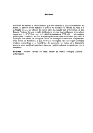 RESUMO




O câncer de mama é o tumor invasivo que mais acomete a população feminina no
Brasil. O objetivo deste trabalho é analisar na literatura os fatores de risco e a
detecção precoce do câncer de mama além da atuação dos enfermeiros em tais
fatores. Trata-se de uma revisão de literatura, em que foram utilizados onze artigos
sendo seis do SCIELO e cinco no LILACS do período de 2007 a 2011, utilizando-se
publicações completas, escritas em português e que abordam o tema proposto. A
avaliação dos fatores de risco para câncer de mama possibilitou uma compreensão
mais ampla do fenômeno, o que mostra as condições para que sejam adotadas
medidas preventivas e a importância de evidenciar os meios para descoberta
precoce reduz significativamente as taxas de morbimortalidade em pacientes com a
neoplasia.

Palavras - chave: Fatores de risco; câncer de mama; detecção precoce ;
enfermagem.

      .
 