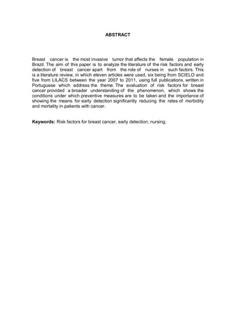 ABSTRACT




Breast cancer is the most invasive tumor that affects the female population in
Brazil. The aim of this paper is to analyze the literature of the risk factors and early
detection of breast cancer apart from the role of nurses in such factors. This
is a literature review, in which eleven articles were used, six being from SCIELO and
five from LILACS between the year 2007 to 2011, using full publications, written in
Portuguese which address the theme. The evaluation of risk factors for breast
cancer provided a broader understanding of the phenomenon, which shows the
conditions under which preventive measures are to be taken and the importance of
showing the means for early detection significantly reducing the rates of morbidity
and mortality in patients with cancer.


Keywords: Risk factors for breast cancer, early detection; nursing.
 