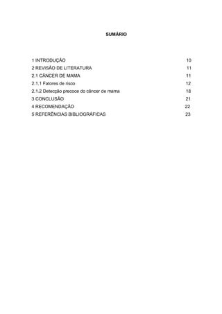 SUMÁRIO




1 INTRODUÇÃO                               10
2 REVISÃO DE LITERATURA                    11
2.1 CÂNCER DE MAMA                         11
2.1.1 Fatores de risco                     12
2.1.2 Detecção precoce do câncer de mama   18
3 CONCLUSÃO                                21
4 RECOMENDAÇÃO                             22
5 REFERÊNCIAS BIBLIOGRÁFICAS               23
 