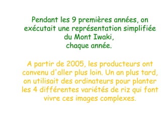 Pendant les 9 premières années, on exécutait une représentation simplifiée du Mont Iwaki,  chaque année.  A partir de 2005, les producteurs ont convenu d'aller plus loin. Un an plus tard, on utilisait des ordinateurs pour planter les 4 différentes variétés de riz qui font vivre ces images complexes. 