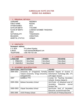CURRICULUM VIATE (CV) FOR
RIZIKI OUS MSEMWA
1. PERSONAL DETAILS
SURNAME MSEMWA
FIRST NAME RIZIKI
OTHER NAMES OUS
DATE OF BIRTH 7/11/1985
PLACE OF BIRTH LUDEWA-NJOMBE-TANZANIA
SEX MALE
NATIONALITY TANZANIAN
RELIGION CHRISTIAN
MARITAL STATUS SINGLE
2. CONTACTS
Permanent Address
P. 0. BOX 19-Ludewa-Njombe
E-MAIL riziki.msemwa983@gmail.com
TELEPHONE +255 759 732 138
3. LANGUAGE
LANGUAGE WRITTEN SPOKEN READING
1. ENGLISH Very Good Very Good Very Good
2. SWAHILI Very Good Very Good Very Good
4. ACADEMIC QUALIFICATION
DURATION INSTITUTION AWARD
2009-2012 University of Iringa(UoI) formally
Tumaini University- Iringa University
College(IUCO)
Bachelor Degree of Science in
Information Technology (Bsc. IT)
with Upper Second
2007 KLERRUU TTC License for Teaching Secondary
Schools- Science Subjects
2004-2006 Galanos Secondary School Certificate of Advanced Level of
Secondary Education scored
Division Two
2000-2003 Ulayasi Secondary School Certificate level of Secondary
Education, scored Division One
1993-1999 Utilili Primary School Certificate of Primary Education
 
