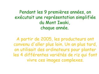 Pendant les 9 premières années, on
exécutait une représentation simplifiée
du Mont Iwaki,
chaque année.
A partir de 2005, les producteurs ont
convenu d'aller plus loin. Un an plus tard,
on utilisait des ordinateurs pour planter
les 4 différentes variétés de riz qui font
vivre ces images complexes.

 