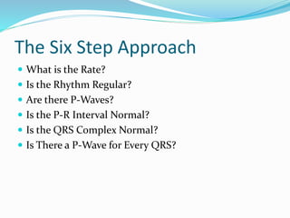 The Six Step Approach
 What is the Rate?
 Is the Rhythm Regular?
 Are there P-Waves?
 Is the P-R Interval Normal?
 Is the QRS Complex Normal?
 Is There a P-Wave for Every QRS?
 