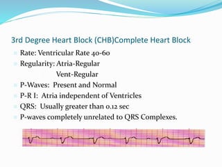 3rd Degree Heart Block (CHB)Complete Heart Block
 Rate: Ventricular Rate 40-60
 Regularity: Atria-Regular
• Vent-Regular
 P-Waves: Present and Normal
 P-R I: Atria independent of Ventricles
 QRS: Usually greater than 0.12 sec
 P-waves completely unrelated to QRS Complexes.
 