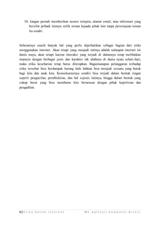 10. Jangan pernah memberikan nomor telepon, alamat email, atau informasi yang 
bersifat pribadi lainnya milik teman kepada pihak lain tanpa persetujuan teman 
itu sendri. 
Sebenarnya masih banyak hal yang perlu diperhatikan sebagai bagian dari etika 
menggunakan internet. Akan tetapi yang menjadi intinya adalah walaupun internet ini 
dunia maya, akan tetapi karena interaksi yang terjadi di dalamnya tetap melibatkan 
manusia dengan berbagai jenis dan karakter tak ubahnya di dunia nyata sehari-hari, 
maka etika keseharian tetap harus diterapkan. Bagaimanapun pelanggaran terhadap 
etika tersebut bisa berdampak kurang baik bahkan bisa menjadi sesuatu yang buruk 
bagi kita dan anak kita. Konsekuensinya sendiri bisa terjadi dalam bentuk ringan 
seperti pengucilan, pemblokiran, dan hal sejenis lainnya, hingga dalam bentuk yang 
cukup berat yang bisa membawa kita berurusan dengan pihak kepolisian dan 
pengadilan. 
5 | E t i k a D a l a m I n t e r n e t MK . A p l i k a s i K o m p u t e r B i s n i s 
 