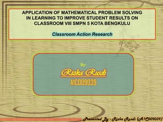 APPLICATION OF MATHEMATICAL PROBLEM SOLVING
 IN LEARNING TO IMPROVE STUDENT RESULTS ON
     CLASSROOM VIII SMPN 5 KOTA BENGKULU

          Classroom Action Research




                     By:

             Rizka Rusdi
                 A1C009039



                      Presented By : Rizka Rusdi (A1C009039)
 