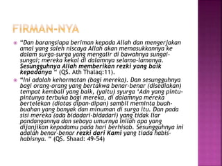  “Dan barangsiapa beriman kepada Allah dan mengerjakan
amal yang saleh niscaya Allah akan memasukkannya ke
dalam surga-surga yang mengalir di bawahnya sungai-
sungai; mereka kekal di dalamnya selama-lamanya.
Sesungguhnya Allah memberikan rezki yang baik
kepadanya “ (QS. Ath Thalaq:11).
 “Ini adalah kehormatan (bagi mereka). Dan sesungguhnya
bagi orang-orang yang bertakwa benar-benar (disediakan)
tempat kembali yang baik, (yaitu) syurga ‘Adn yang pintu-
pintunya terbuka bagi mereka, di dalamnya mereka
bertelekan (diatas dipan-dipan) sambil meminta buah-
buahan yang banyak dan minuman di surga itu. Dan pada
sisi mereka (ada bidadari-bidadari) yang tidak liar
pandangannya dan sebaya umurnya Inilah apa yang
dijanjikan kepadamu pada hari berhisab. Sesungguhnya ini
adalah benar-benar rezki dari Kami yang tiada habis-
habisnya. “ (QS. Shaad: 49-54)
 