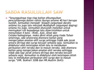  “Sesungguhnya tiap-tiap kalian dikumpulkan
penciptaannya dalam rahim ibunya selama 40 hari berupa
nutfah, kemudian menjadi ‘Alaqoh (segumpal darah)
selama itu juga lalu menjadi Mudhghoh (segumpal daging)
selama itu juga, kemudian diutuslah malaikat untuk
meniupkan ruh kepadanya lalu diperintahkan untuk
menuliskan 4 kata : Rizki, Ajal, Amal dan
Celaka/bahagianya. maka demi Alloh yang tiada Tuhan
selainnya, ada seseorang diantara kalian yang
mengerjakan amalan ahli surga sehingga tidak ada jarak
antara dirinya dan surga kecuali sehasta saja. kemudian ia
didahului oleh ketetapan Alloh lalu ia melakukan
perbuatan ahli neraka dan ia masuk neraka. Ada diantara
kalian yang mengerjakan amalan ahli neraka sehingga
tidak ada lagi jarak antara dirinya dan neraka kecuali
sehasta saja. kemudian ia didahului oleh ketetapan Alloh
lalu ia melakukan perbuatan ahli surga dan ia masuk
surga.”(HR. Bukhari 3208 dan HR.Muslim 2643)
 