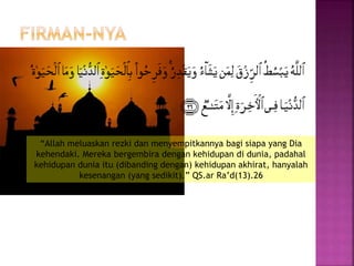 “Allah meluaskan rezki dan menyempitkannya bagi siapa yang Dia
kehendaki. Mereka bergembira dengan kehidupan di dunia, padahal
kehidupan dunia itu (dibanding dengan) kehidupan akhirat, hanyalah
kesenangan (yang sedikit).” QS.ar Ra’d(13).26
 