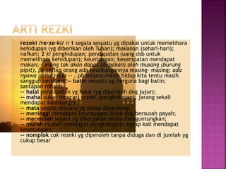 rezeki /re·ze·ki/ n 1 segala sesuatu yg dipakai untuk memelihara
kehidupan (yg diberikan oleh Tuhan); makanan (sehari-hari);
nafkah; 2 ki penghidupan; pendapatan (uang dsb untuk
memelihara kehidupan); keuntungan; kesempatan mendapat
makan;-- elang tak akan dapat (dimakan) oleh musang (burung
pipit), pb setiap orang ada keuntungannya masing- masing; ada
nyawa (umur) ada -- , pb selama masih hidup kita tentu masih
sanggup berusaha;-- batin sesuatu yg berguna bagi batin;
santapan rohani;
-- halal pendapatan yg halal (yg diperoleh dng jujur);
-- mahal sukar mencari rezeki (penghidupan); jarang sekali
mendapat keuntungan;
-- mata segala sesuatu yg sedap dipandang;
-- meninggi mendapat keuntungan tidak dng bersusah payah;
-- merendah segala yg dikerjakan selalu menguntungkan;
-- murah mudah mendapat penghidupan; kerap kali mendapat
keuntungan;
-- nomplok cak rezeki yg diperoleh tanpa diduga dan dl jumlah yg
cukup besar
 