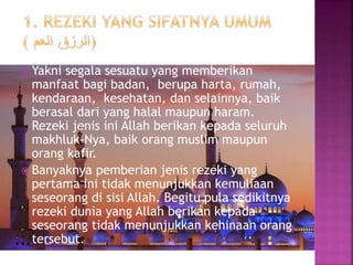  Yakni segala sesuatu yang memberikan
manfaat bagi badan, berupa harta, rumah,
kendaraan, kesehatan, dan selainnya, baik
berasal dari yang halal maupun haram.
Rezeki jenis ini Allah berikan kepada seluruh
makhluk-Nya, baik orang muslim maupun
orang kafir.
 Banyaknya pemberian jenis rezeki yang
pertama ini tidak menunjukkan kemuliaan
seseorang di sisi Allah. Begitu pula sedikitnya
rezeki dunia yang Allah berikan kepada
seseorang tidak menunjukkan kehinaan orang
tersebut.
 
