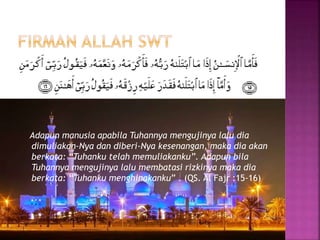 Adapun manusia apabila Tuhannya mengujinya lalu dia
dimuliakan-Nya dan diberi-Nya kesenangan, maka dia akan
berkata: “Tuhanku telah memuliakanku”. Adapun bila
Tuhannya mengujinya lalu membatasi rizkinya maka dia
berkata: “Tuhanku menghinakanku” . (QS. Al Fajr :15-16)
 