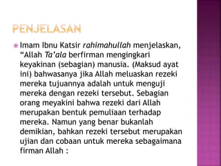  Imam Ibnu Katsir rahimahullah menjelaskan,
“Allah Ta’ala berfirman mengingkari
keyakinan (sebagian) manusia. (Maksud ayat
ini) bahwasanya jika Allah meluaskan rezeki
mereka tujuannya adalah untuk menguji
mereka dengan rezeki tersebut. Sebagian
orang meyakini bahwa rezeki dari Allah
merupakan bentuk pemuliaan terhadap
mereka. Namun yang benar bukanlah
demikian, bahkan rezeki tersebut merupakan
ujian dan cobaan untuk mereka sebagaimana
firman Allah :
 