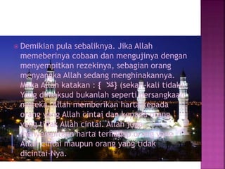  Demikian pula sebaliknya. Jika Allah
memeberinya cobaan dan mengujinya dengan
menyempitkan rezekinya, sebagian orang
menyangka Allah sedang menghinakannya.
Maka Allah katakan : { ‫َال‬‫ك‬} (sekali-kali tidak).
Yang dimaksud bukanlah seperti persangkaan
mereka. Allah memberikan harta kepada
orang yang Allah cintai dan kepada orang
yang tidak Allah cintai. Allah juga
menyempitkan harta terhadap orang yang
Allah cintai maupun orang yang tidak
dicintai-Nya.
 