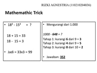 Mathemathic Trick
RIZKI AGNESTRIA (110210204036)
• 18² - 15² = ?
18 + 15 = 33
18 - 15 = 3
• Jadi = 33x3 = 99
• Mengurangi dari 1.000
1000 - 648 = ?
Tahap 1: kurangi 6 dari 9 = 3
Tahap 2: kurangi 4 dari 9 = 5
Tahap 3: kurangi 8 dari 10 = 2
• Jawaban: 352
 