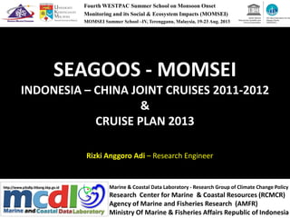 SEAGOOS - MOMSEI
INDONESIA – CHINA JOINT CRUISES 2011-2012
&
Fourth WESTPAC Summer School on Monsoon Onset
Monitoring and its Social & Ecosystem Impacts (MOMSEI)
MOMSEI Summer School –IV, Terengganu, Malaysia, 19-23 Aug. 2013
&
CRUISE PLAN 2013
Rizki Anggoro Adi – Research Engineer
Marine & Coastal Data Laboratory - Research Group of Climate Change Policy
Research Center for Marine & Coastal Resources (RCMCR)
Agency of Marine and Fisheries Research (AMFR)
Ministry Of Marine & Fisheries Affairs Republic of Indonesia
 