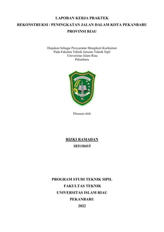 LAPORAN KERJA PRAKTEK
REKONSTRUKSI / PENINGKATAN JALAN DALAM KOTA PEKANBARU
PROVINSI RIAU
Diajukan Sebagai Persyaratan Mengikuti Kurikulum
Pada Fakultas Teknik Jurusan Teknik Sipil
Universitas Islam Riau
Pekanbaru
Disusun oleh:
RIZKI RAMADAN
183110415
PROGRAM STUDI TEKNIK SIPIL
FAKULTAS TEKNIK
UNIVERSITAS ISLAM RIAU
PEKANBARU
2022
 