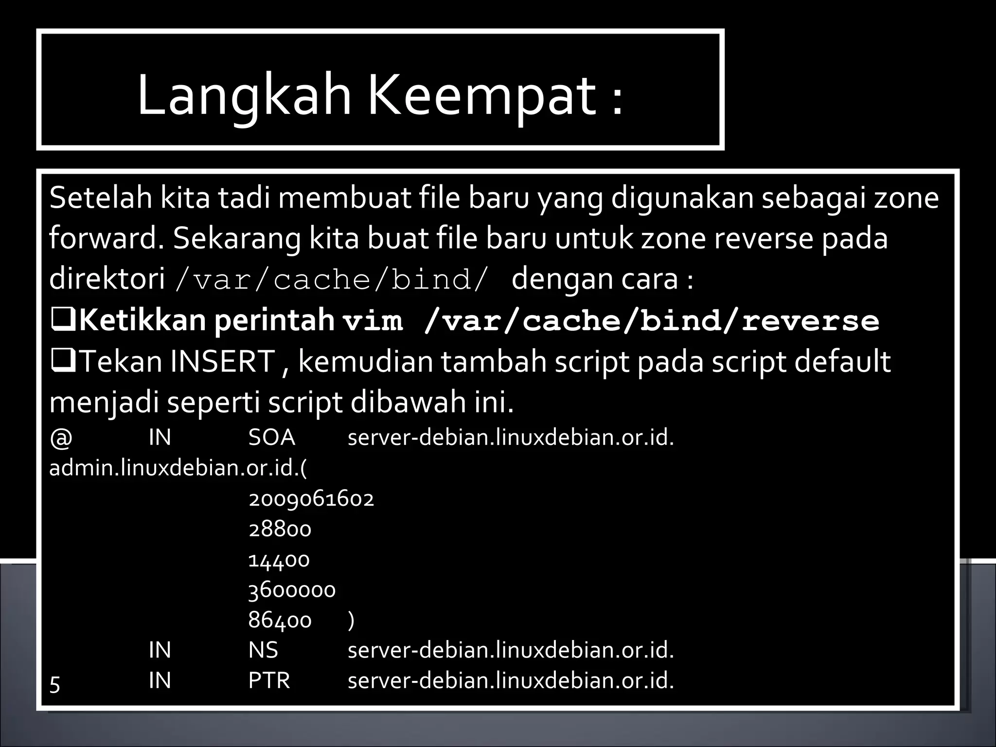 Setelah kita tadi membuat file baru yang digunakan sebagai zone forward. Sekarang kita buat file baru untuk zone reverse pada direktori  /var/cache/bind/  dengan cara : Ketikkan perintah  vim /var/cache/bind/reverse Tekan INSERT , kemudian tambah script pada script default menjadi seperti script dibawah ini. @ IN SOA server-debian.linuxdebian.or.id. admin.linuxdebian.or.id.( 2009061602 28800 14400 3600000 86400 )‏ IN NS server-debian.linuxdebian.or.id. 5 IN PTR server-debian.linuxdebian.or.id. Langkah Keempat : 