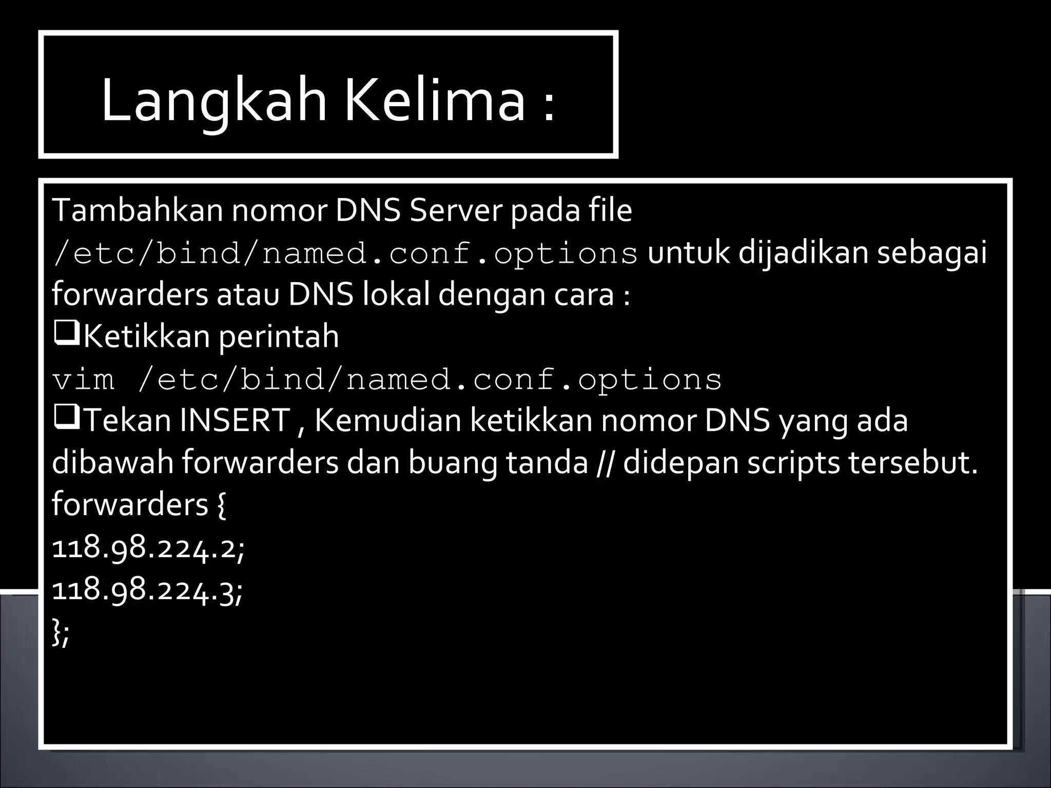 Tambahkan nomor DNS Server pada file  /etc/bind/named.conf.options  untuk dijadikan sebagai forwarders atau DNS lokal dengan cara : Ketikkan perintah  vim /etc/bind/named.conf.options Tekan INSERT , Kemudian k etikkan nomor DNS yang ada dibawah forwarders dan buang tanda // didepan scripts tersebut. forwarders { 118.98.224.2; 118.98.224.3; }; Langkah Kelima : 