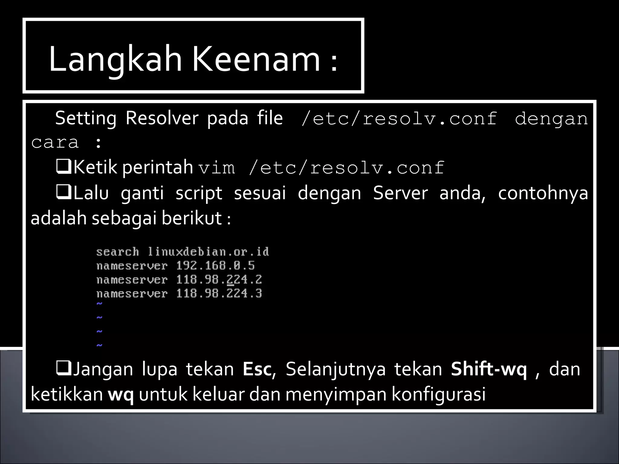 Langkah Keenam : Setting Resolver pada file  /etc/resolv.conf dengan cara : Ketik perintah  vim /etc/resolv.conf Lalu ganti script sesuai dengan Server anda, contohnya adalah sebagai berikut : Jangan lupa tekan  Esc , Selanjutnya tekan  Shift-wq  , dan  ketikkan  wq  untuk keluar dan menyimpan konfigurasi 