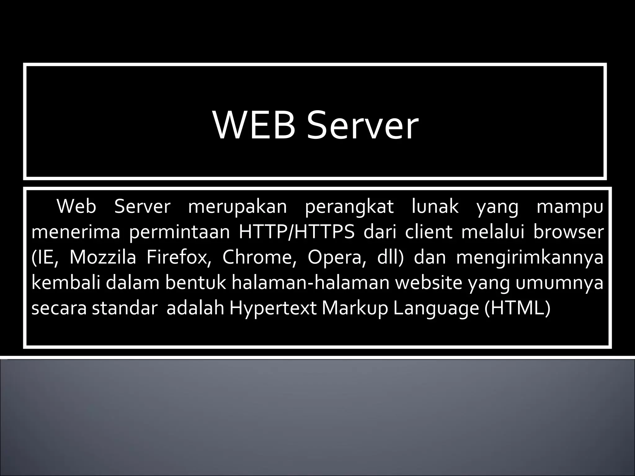 WEB Server Web Server merupakan perangkat lunak yang mampu menerima permintaan HTTP/HTTPS dari client melalui browser (IE, Mozzila Firefox, Chrome, Opera, dll) dan mengirimkannya kembali dalam bentuk halaman-halaman website yang umumnya secara standar  adalah Hypertext Markup Language (HTML)‏ 