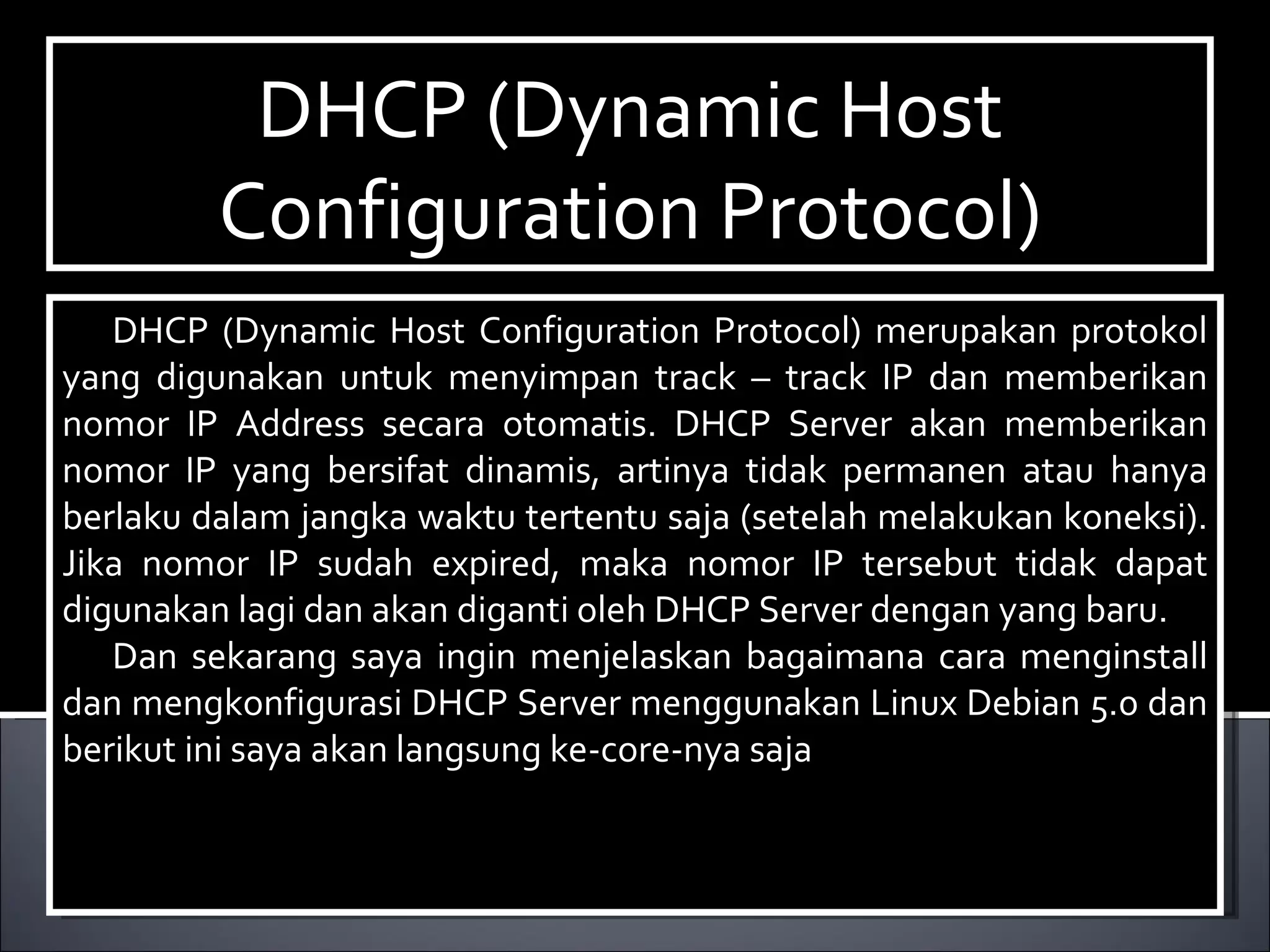 DHCP (Dynamic Host Configuration Protocol)‏ DHCP (Dynamic Host Configuration Protocol) merupakan protokol yang digunakan untuk menyimpan track – track IP dan memberikan nomor IP Address secara otomatis. DHCP Server akan memberikan nomor IP yang bersifat dinamis, artinya tidak permanen atau hanya berlaku dalam jangka waktu tertentu saja (setelah melakukan koneksi). Jika nomor IP sudah expired, maka nomor IP tersebut tidak dapat digunakan lagi dan akan diganti oleh DHCP Server dengan yang baru. Dan sekarang saya ingin menjelaskan bagaimana cara menginstall dan mengkonfigurasi DHCP Server menggunakan Linux Debian 5.0 dan berikut ini saya akan langsung ke-core-nya saja  