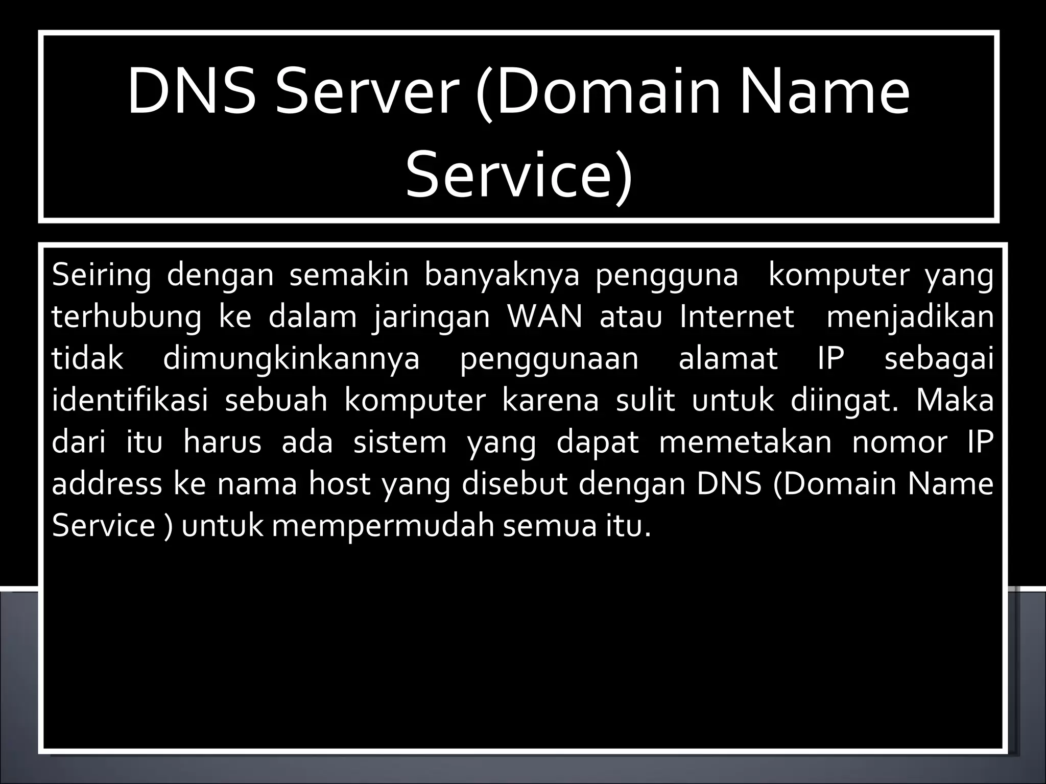DNS Server (Domain Name Service)‏ Seiring dengan semakin banyaknya pengguna  komputer yang terhubung ke dalam jaringan WAN atau Internet  menjadikan tidak dimungkinkannya penggunaan alamat IP sebagai identifikasi sebuah komputer karena sulit untuk diingat. Maka dari itu harus ada sistem yang dapat memetakan nomor IP address ke nama host yang disebut dengan DNS (Domain Name Service ) untuk mempermudah semua itu. 