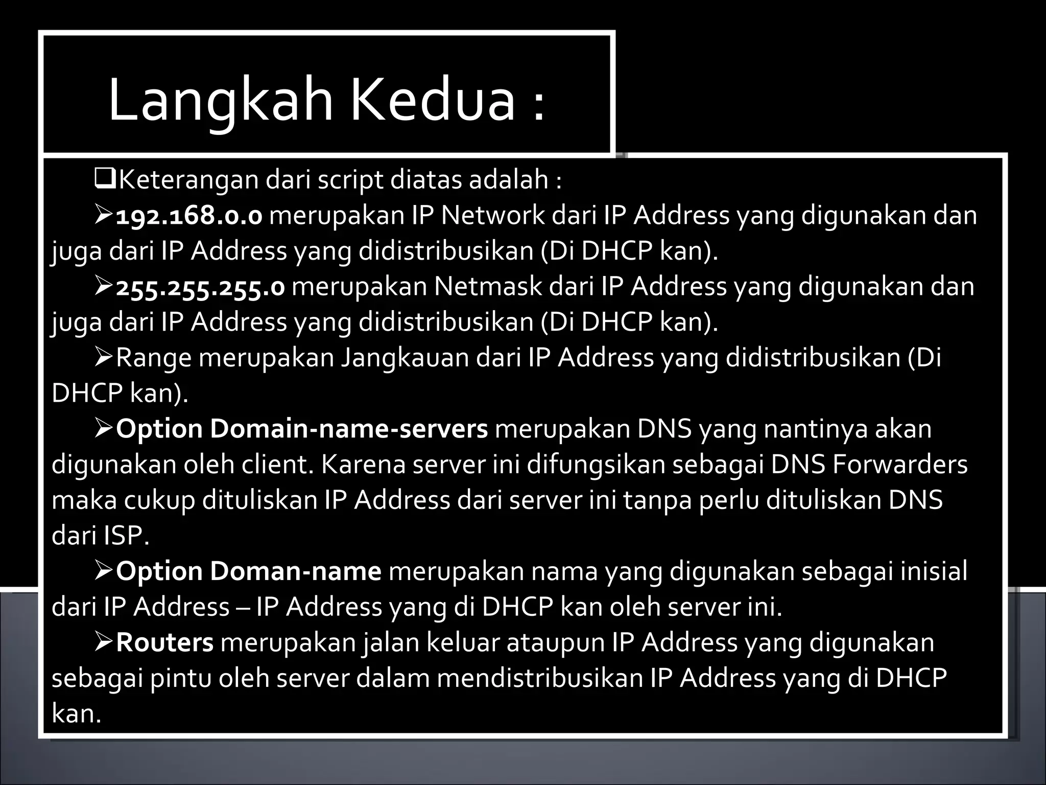 Keterangan dari script diatas adalah : 192.168.0.0  merupakan IP Network dari IP Address yang digunakan dan juga dari IP Address yang didistribusikan (Di DHCP kan). 255.255.255.0  merupakan Netmask dari IP Address yang digunakan dan juga dari IP Address yang didistribusikan (Di DHCP kan). Range merupakan Jangkauan dari IP Address yang didistribusikan (Di DHCP kan). Option Domain-name-servers  merupakan DNS yang nantinya akan digunakan oleh client. Karena server ini difungsikan sebagai DNS Forwarders maka cukup dituliskan IP Address dari server ini tanpa perlu dituliskan DNS dari ISP. Option Doman-name  merupakan nama yang digunakan sebagai inisial dari IP Address – IP Address yang di DHCP kan oleh server ini. Routers  merupakan jalan keluar ataupun IP Address yang digunakan sebagai pintu oleh server dalam mendistribusikan IP Address yang di DHCP kan. Langkah Kedua : 