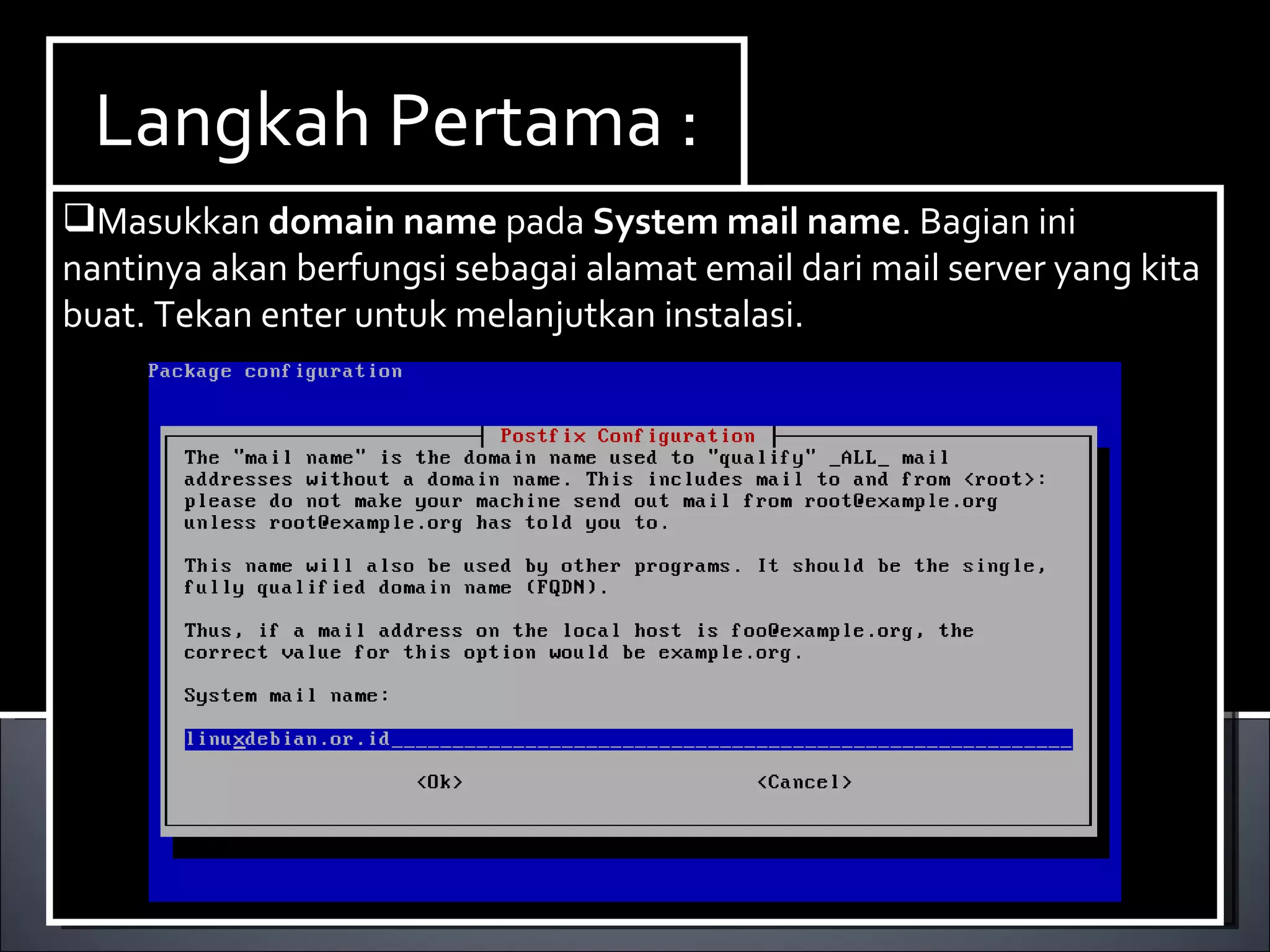 Install Paket yang dibutuhkan ,dalam hal ini kita membutuhkan dhcp3-server. Berikut ini cara menginstallnya : Ketikan perintah  apt-get install dhcp3-server. Langkah Pertama : Masukkan  domain   name  pada  System   mail   name . Bagian ini nantinya akan berfungsi sebagai alamat email dari mail server yang kita buat. Tekan enter untuk melanjutkan instalasi. 