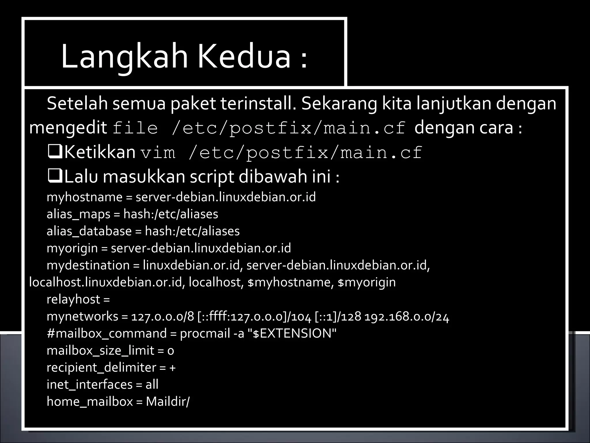 Install Paket yang dibutuhkan ,dalam hal ini kita membutuhkan dhcp3-server. Berikut ini cara menginstallnya : Ketikan perintah  apt-get install dhcp3-server. Langkah Kedua : Setelah semua paket terinstall. Sekarang kita lanjutkan dengan mengedit  file /etc/postfix/main.cf   dengan cara : Ketikkan  vim /etc/postfix/main.cf Lalu masukkan script dibawah ini : myhostname = server-debian.linuxdebian.or.id alias_maps = hash:/etc/aliases alias_database = hash:/etc/aliases myorigin = server-debian.linuxdebian.or.id mydestination = linuxdebian.or.id, server-debian.linuxdebian.or.id, localhost.linuxdebian.or.id, localhost, $myhostname, $myorigin relayhost =  mynetworks = 127.0.0.0/8 [::ffff:127.0.0.0]/104 [::1]/128 192.168.0.0/24 #mailbox_command = procmail -a &quot;$EXTENSION&quot; mailbox_size_limit = 0 recipient_delimiter = + inet_interfaces = all home_mailbox = Maildir/ 