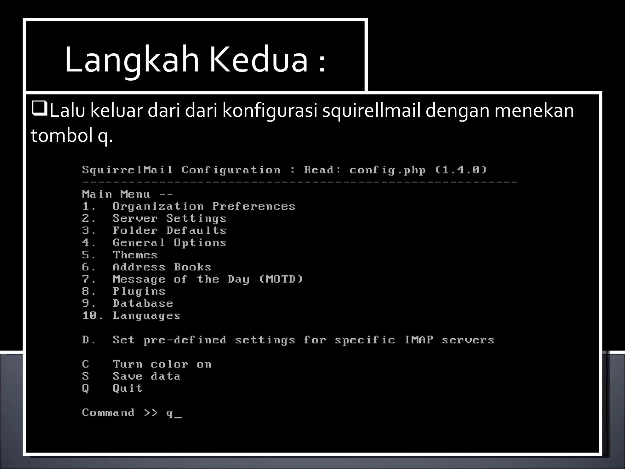 Install Paket yang dibutuhkan ,dalam hal ini kita membutuhkan dhcp3-server. Berikut ini cara menginstallnya : Ketikan perintah  apt-get install dhcp3-server. Langkah Kedua : Lalu keluar dari dari konfigurasi squirellmail dengan menekan tombol q. 