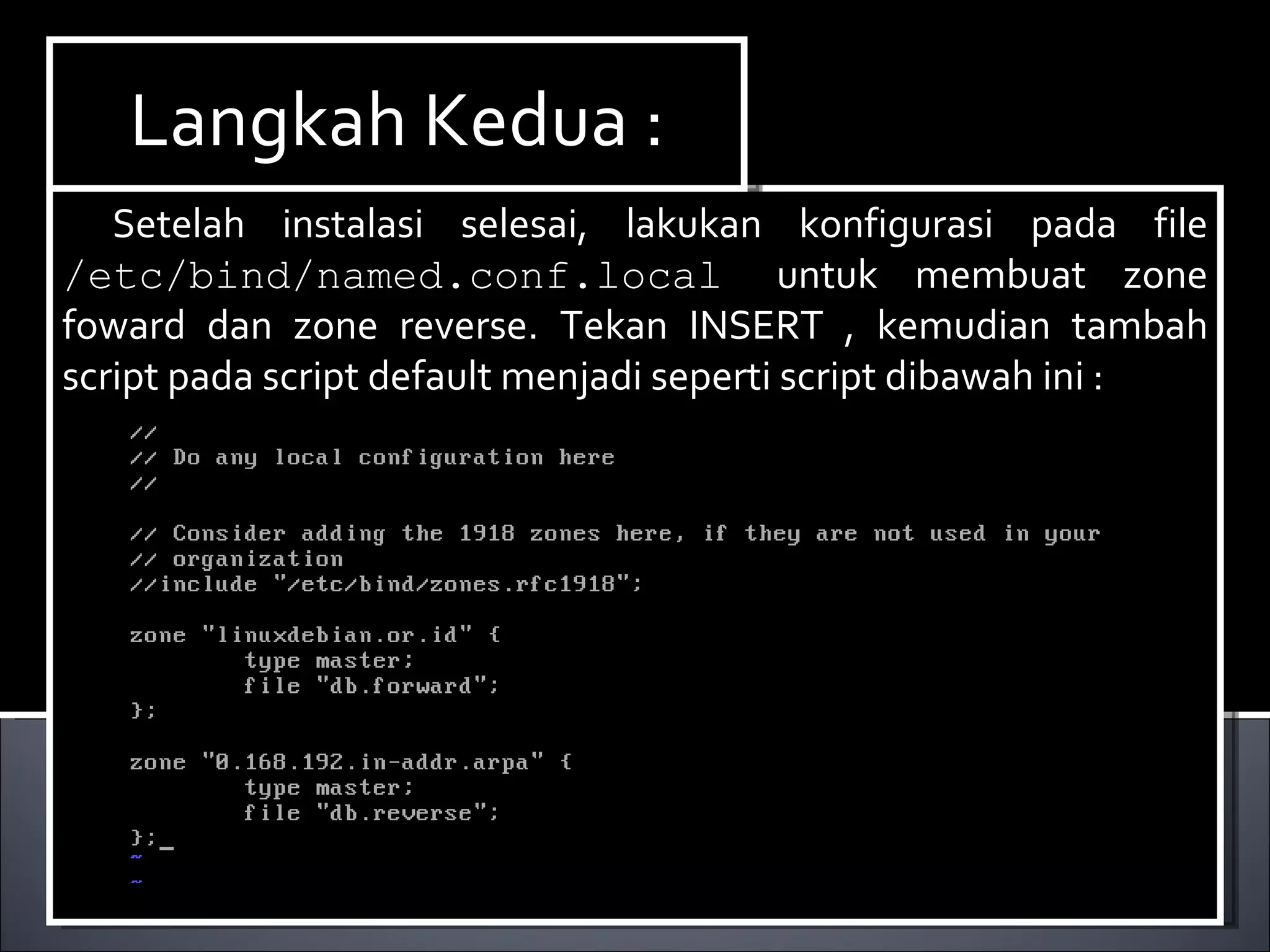 Setelah instalasi selesai, lakukan konfigurasi pada file  /etc/bind/named.conf.local   untuk membuat zone foward dan zone reverse. Tekan INSERT , kemudian tambah script pada script default menjadi seperti script dibawah ini : Langkah Kedua : 