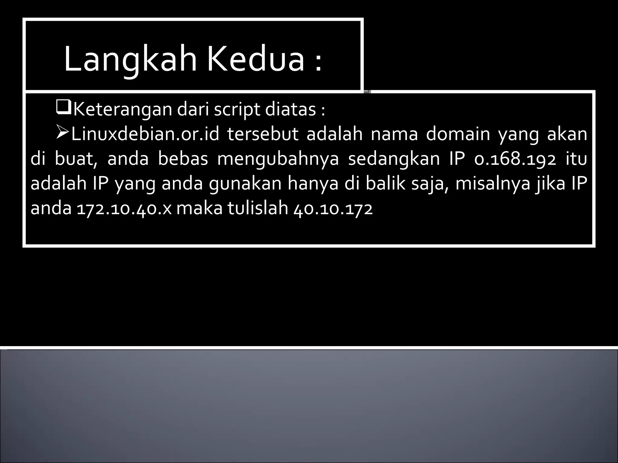 Keterangan dari script diatas : Linuxdebian.or.id tersebut adalah nama domain yang akan di buat, anda bebas mengubahnya sedangkan IP 0.168.192 itu adalah IP yang anda gunakan hanya di balik saja, misalnya jika IP anda 172.10.40.x maka tulislah 40.10.172 Langkah Kedua : 