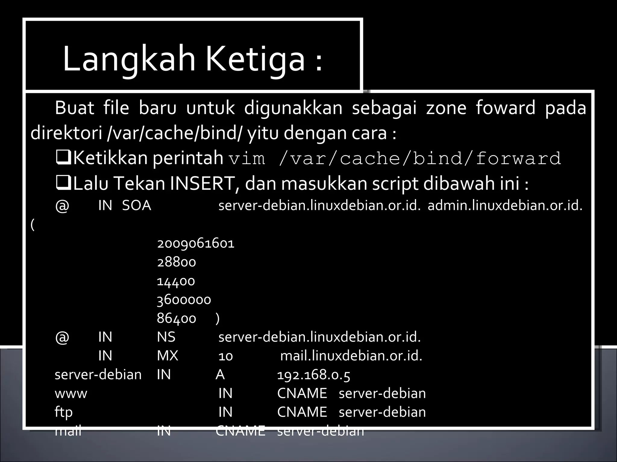 Buat file baru untuk digunakkan sebagai zone foward pada direktori /var/cache/bind/ yitu dengan cara : Ketikkan perintah  vim /var/cache/bind/forward Lalu Tekan INSERT, dan masukkan script dibawah ini : @   IN  SOA   server-debian.linuxdebian.or.id.  admin.linuxdebian.or.id.(   2009061601   28800   14400   3600000   86400 )‏ @   IN  NS  server-debian.linuxdebian.or.id.   IN  MX  10  mail.linuxdebian.or.id. server-debian  IN A 192.168.0.5 www    IN CNAME server-debian ftp    IN CNAME server-debian mail   IN CNAME server-debian Langkah Ketiga : 