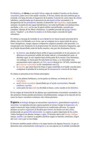 En Botánica, el xilema es un tejido leñoso capaz de conducir líquidos en las plantas
vasculares; junto con el otro tejido vascular, el floema, forma una red contínua que se
extiende a lo largo de todo el organismo de la planta. Consiste de varios tipos de células
tubulares, caracterizadas por la presencia de una pared celular secundaria y la
desaparición de los protoplastos durante el desarrollo: las traqueidas, cuyas puntas
semejan a la punta de una aguja hipodérmica y no están perforadas con puntuaciones
aeroladas, y los vasos, en los que la pared celular está perforada o ausente por
completo, además de las fibras xilemáticas. La palabra procede del griego clásico
ξυλον, "madera", y en efecto la madera es la forma mejor conocida de tejido
xilemático.

El xilema se encarga de trasladar la savia desde la raíz hacia la parte proximal de la
planta; ésta es la llamada savia bruta, que se compone en su mayor parte de agua e
iones inorgánicos, aunque algunos compuestos orgánicos pueden estar presentes. La
energía para este transporte no la proporcionan los mismos elementos traquearios, que
en el tejido desarrollado están de hecho muertos, sino por dos fenómenos físicos:

   •   la ósmosis, que desplaza hacia arriba el agua acumulada en la raíz gracias a la
       diferencia en potencial soluble del tejido radical y la humedad del suelo; al
       absorber agua, la raíz impulsa hacia arriba parte de la misma. Este fenómeno,
       sin embargo, no basta para llevarla hasta las hojas, y su intensidad varía
       enormemente entre especies; en Vitis riparia alcanza los 145 kPa, mientras que
       en Celastrus orbiculatus es de virtualmente cero [2];
   •   la succión, que atrae hacia las hojas el agua contenida en el tejido vascular para
       compensar la pérdida de la misma por la transpiración a través de las hojas.

El xilema se presenta en tres formas principales:

   •   en las plantas herbáceas y en las partes no leñosas, en forma de haces
       vasculares;
   •   en el xilema secundario desarrollado por el tejido meristemático llamado
       cámbium vascular;
   •   como parte de una estela no dividida en haces, como sucede en los helechos.

En las etapas de transición de las plantas que experimentan crecimiento secundario, las
dos primeras formas pueden presentarse simultáneamente, aunque en la mayoría de los
casos los haces vasculares contienen sólo xilema primario.

Espora en biología designa un mecanismo reproductivo, generalmente haploide y
unicelular. La reproducción por esporas permite al mismo tiempo la dispersión y la
supervivencia por largo tiempo (dormancia) en condiciones adversas. La espora
produce un nuevo organismo al dividirse por mitosis sin fusión con otra célula,
produciendo un gametofito pluricelular. La espora es parte importante de los ciclos
vitales biológicos de plantas, hongos y algas. El término deriva del Griego Antiguo
σπορα, semilla. Las esporas se pueden clasificar según su función, estructura, origen
del ciclo vital o por su movilidad.

El término también puede referirse a la etapa inactiva de algunas bacterias, lo que se
denomina más correctamente endoesporas y no son esporas en el sentido considerado
 