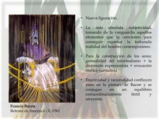 • Nueva figuración.

                               • La más absoluta subjetividad,
                                 tomando de la vanguardia aquellos
                                 elementos que le convienen para
                                 conseguir expresar la torturada
                                 realidad del hombre contemporáneo.

                               • Para la construcción de los seres:
                                 gestualidad del informalismo + la
                                 distorsión expresionista + evocación
                                 onírica surrealista

                               • Emotividad y racionalidad confluyen
                                 pues en la pintura de Bacon y se
                                 conjugan     en     un    equilibrio
                                 extraordinariamente     fértil     y
                                 atrayente.
Francis Bacon
Retrato de Inocencio X, 1961
 