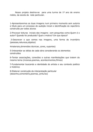 Nosso projeto destina-se para uma turma de 1º ano de ensino
médio, da escola da rede particular.



1-Apresentaremos as duas imagens num primeiro momento sem autoria
e título para um processo de audição inicial e identificação do repertório
construído por estes alunos

2-Provocar leituras iniciais das imagens com perguntas como:Quem é o
autor? Quando foi produzido? Qual o motivo? Em que época?

 3-Descrever o que vemos nas imagens, uma forma de inventário
(pessoas,natureza,objetos)

4materiais,dimensões técnicas ,cores, suportes)

5-Interpretar as idéias de cada obra considerando os elementos
construídos

6-Tentar associações, conexões e outras manifestações que tratem do
mesmo tema (músicas,poemas, acontecimentos,filmes)

7-Fundamentar buscando a identidade do artista e seu contexto poético
e histórico

8-Elaborar construção da interpretação particular
(desenho,comentário,poemas, pinturas)
 