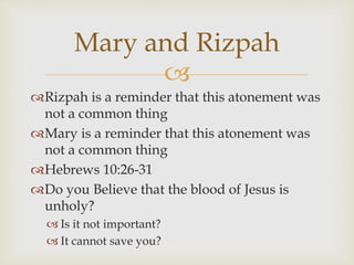 
Rizpah is a reminder that this atonement was
not a common thing
Mary is a reminder that this atonement was
not a common thing
Hebrews 10:26-31
Do you Believe that the blood of Jesus is
unholy?
 Is it not important?
 It cannot save you?
Mary and Rizpah
 