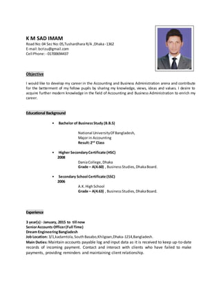 K M SAD IMAM
Road No:04 Sec No:05,Tushardhara R/A ,Dhaka -1362
E-mail:bcrizu@gmail.com
Cell Phone:- 01700694437
Objective
I would like to develop my career in the Accounting and Business Administration arena and contribute
for the betterment of my fellow pupils by sharing my knowledge, views, ideas and values. I desire to
acquire further modern knowledge in the field of Accounting and Business Administration to enrich my
career.
Educational Background
• Bachelor of BusinessStudy (B.B.S)
National UniversityOf Bangladesh,
Major in Accounting
Result:2nd
Class
• Higher SecondaryCertificate (HSC)
2008
DaniaCollege, Dhaka
Grade – A(4.60) , BusinessStudies, DhakaBoard.
• Secondary School Certificate (SSC)
2006
A.K.HighSchool
Grade – A(4.63) , BusinessStudies,DhakaBoard.
Experience
3 year(s) - January, 2015 to till now
SeniorAccounts Officer(Full Time)
Dream EngineeringBangladesh
Job Location: 3/1,kadamtola,SouthBasabo,Khilgoan,Dhaka-1214,Bangladesh.
Main Duties: Maintain accounts payable log and input data as it is received to keep up-to-date
records of incoming payment. Contact and interact with clients who have failed to make
payments, providing reminders and maintaining client relationship.
 